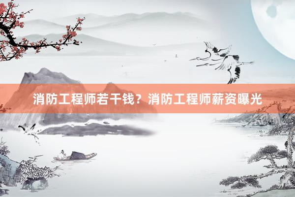 消防工程师若干钱？消防工程师薪资曝光
