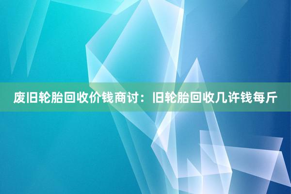 废旧轮胎回收价钱商讨：旧轮胎回收几许钱每斤