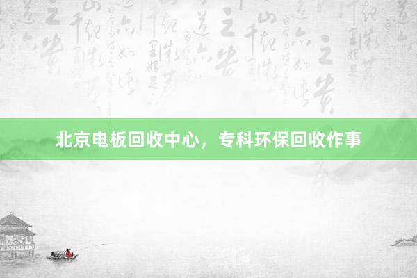 北京电板回收中心，专科环保回收作事